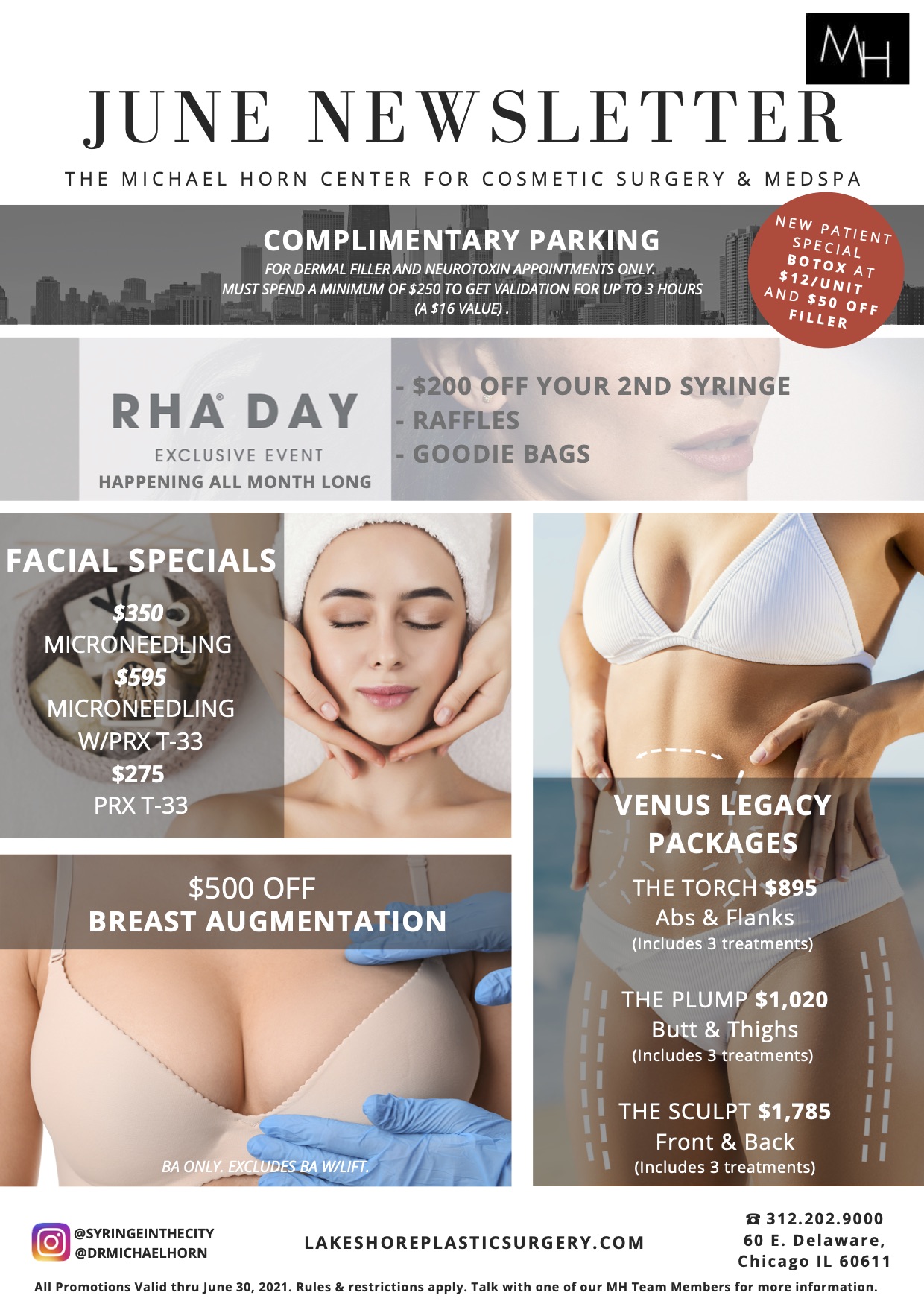 Michael Horn Center June Newsletter:
            COMPLIMENTARY PARKING FOR DERMAL FILLER AND NEUROTOXIN APPOINTMENTS ONLY.
            MUST SPEND A MINIMUM OF $250 TO GET VALIDATION FOR UP TO 3 HOURS (A $16 VALUE).
            
            NEW PATIENT SPECIAL BOTOX AT $12/UNIT AND $50 OFF FILLER 
            
            RHA DAY EXCLUSIVE EVENT HAPPENING ALL MONTH LONG
            $200 OFF YOUR 2ND SYRINGE
            RAFFLES
            GOODIE BAGS
           
            FACIAL SPECIALS
            $350 MICRONEEDLING
            $595 MICRONEEDLING W/PRX T-33
            $275 PRX T-33
            
            $500 OFF BREAST AUGMENTATION (BA ONLY. EXCLUDES BA W/LIFT.)
            
            VENUS LEGACY PACKAGES
            THE TORCH $895 Abs & Flanks (Includes 3 treatments)
            THE PLUMP $1,020 Butt & Thighs (Includes 3 treatments)
            THE SCULPT $1,785 Front & Back (Includes 3 treatments)
            
            All Promotions Valid thru June 30, 2021. Rules & restrictions apply. Talk with one of our MH Team Members for more information.